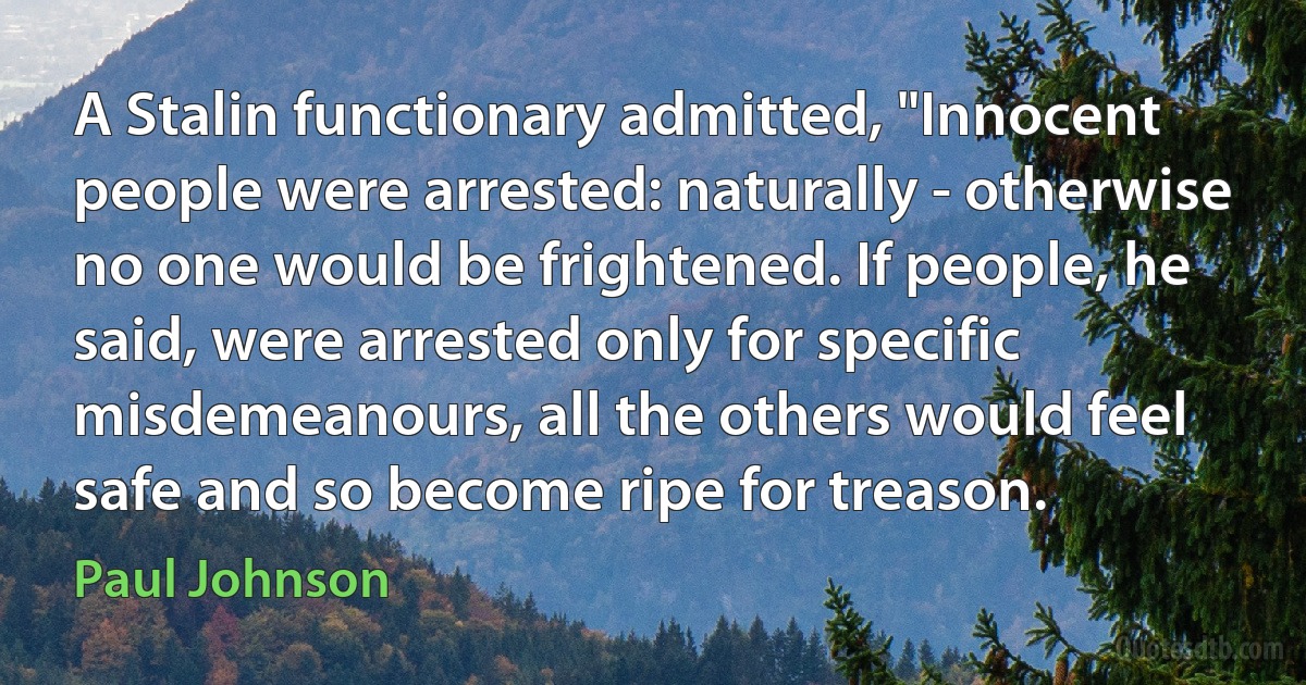 A Stalin functionary admitted, "Innocent people were arrested: naturally - otherwise no one would be frightened. If people, he said, were arrested only for specific misdemeanours, all the others would feel safe and so become ripe for treason. (Paul Johnson)