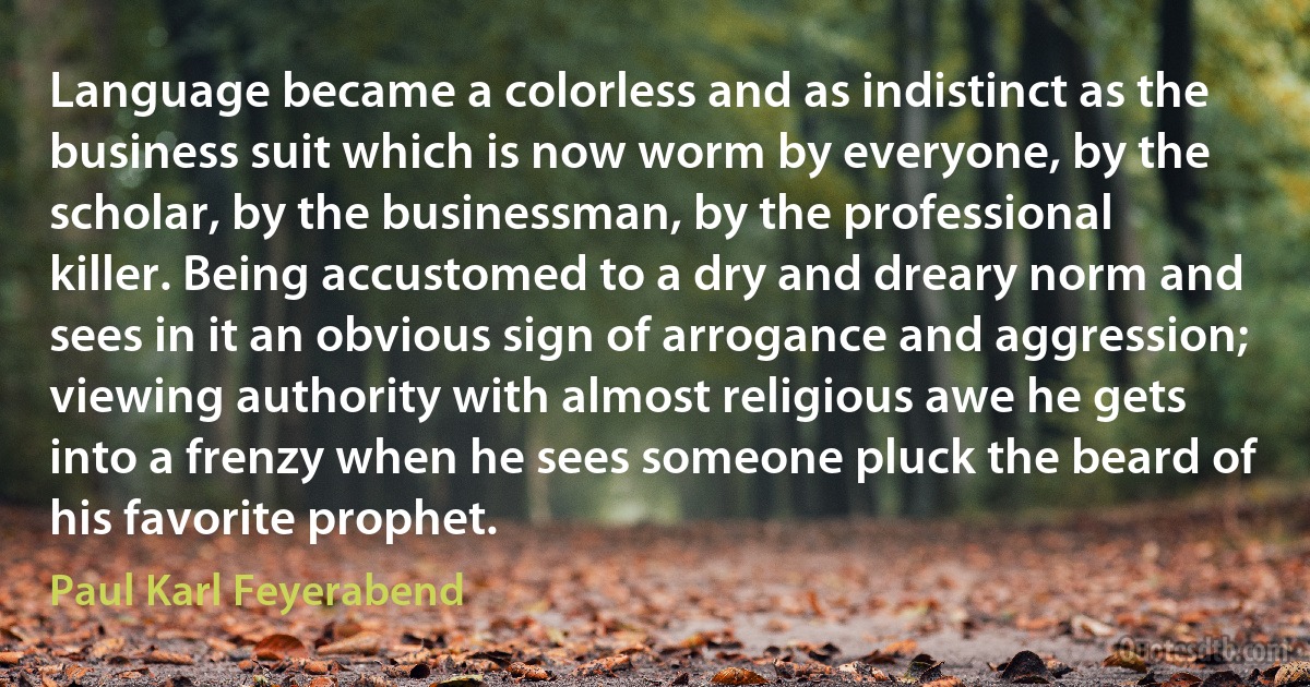 Language became a colorless and as indistinct as the business suit which is now worm by everyone, by the scholar, by the businessman, by the professional killer. Being accustomed to a dry and dreary norm and sees in it an obvious sign of arrogance and aggression; viewing authority with almost religious awe he gets into a frenzy when he sees someone pluck the beard of his favorite prophet. (Paul Karl Feyerabend)