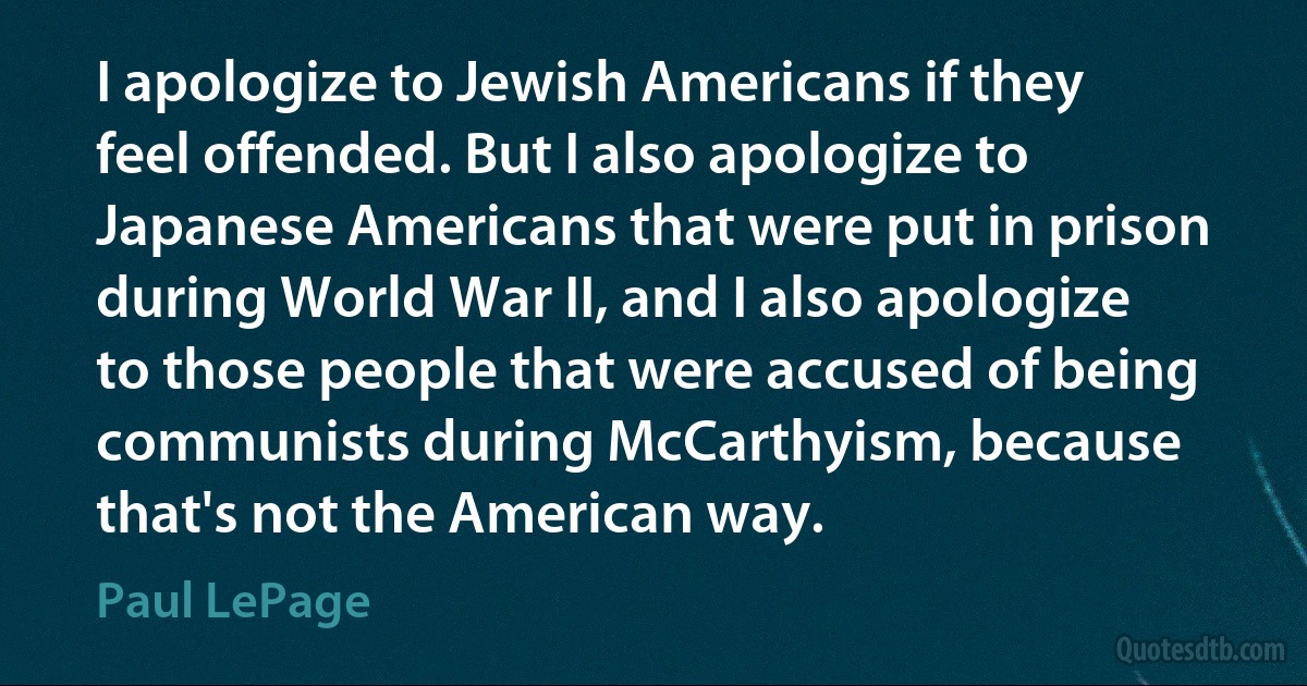 I apologize to Jewish Americans if they feel offended. But I also apologize to Japanese Americans that were put in prison during World War II, and I also apologize to those people that were accused of being communists during McCarthyism, because that's not the American way. (Paul LePage)