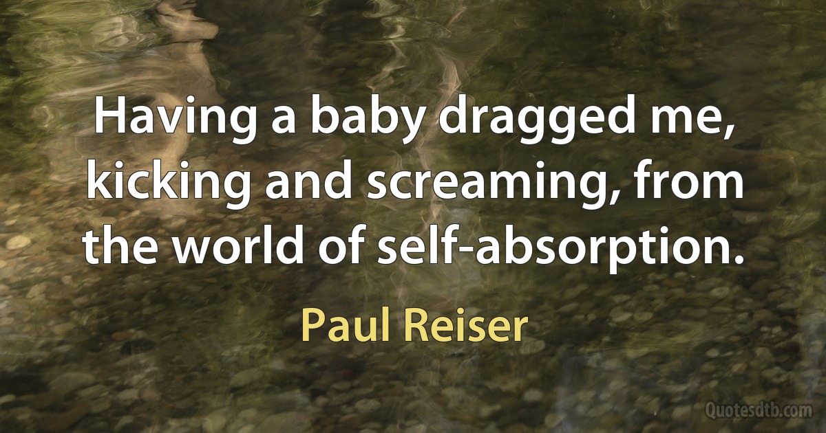 Having a baby dragged me, kicking and screaming, from the world of self-absorption. (Paul Reiser)