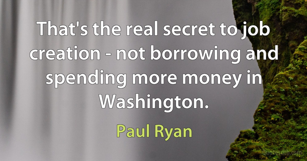 That's the real secret to job creation - not borrowing and spending more money in Washington. (Paul Ryan)