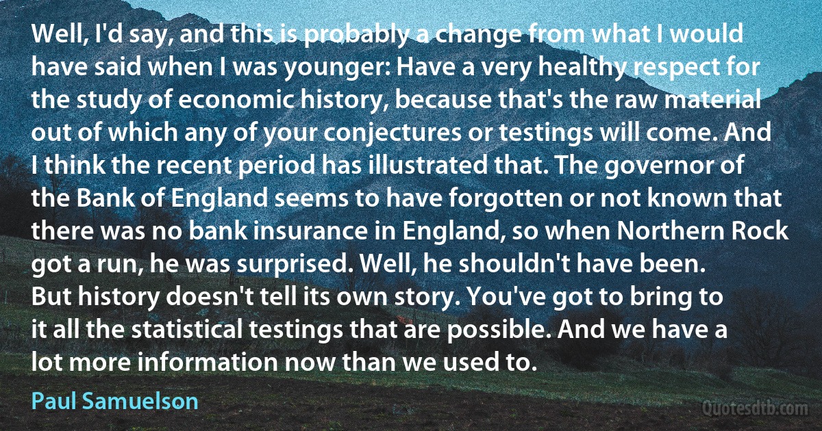 Well, I'd say, and this is probably a change from what I would have said when I was younger: Have a very healthy respect for the study of economic history, because that's the raw material out of which any of your conjectures or testings will come. And I think the recent period has illustrated that. The governor of the Bank of England seems to have forgotten or not known that there was no bank insurance in England, so when Northern Rock got a run, he was surprised. Well, he shouldn't have been.
But history doesn't tell its own story. You've got to bring to it all the statistical testings that are possible. And we have a lot more information now than we used to. (Paul Samuelson)