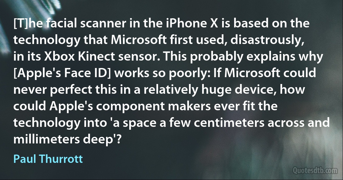 [T]he facial scanner in the iPhone X is based on the technology that Microsoft first used, disastrously, in its Xbox Kinect sensor. This probably explains why [Apple's Face ID] works so poorly: If Microsoft could never perfect this in a relatively huge device, how could Apple's component makers ever fit the technology into 'a space a few centimeters across and millimeters deep'? (Paul Thurrott)