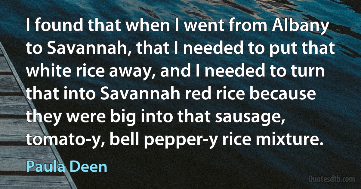 I found that when I went from Albany to Savannah, that I needed to put that white rice away, and I needed to turn that into Savannah red rice because they were big into that sausage, tomato-y, bell pepper-y rice mixture. (Paula Deen)