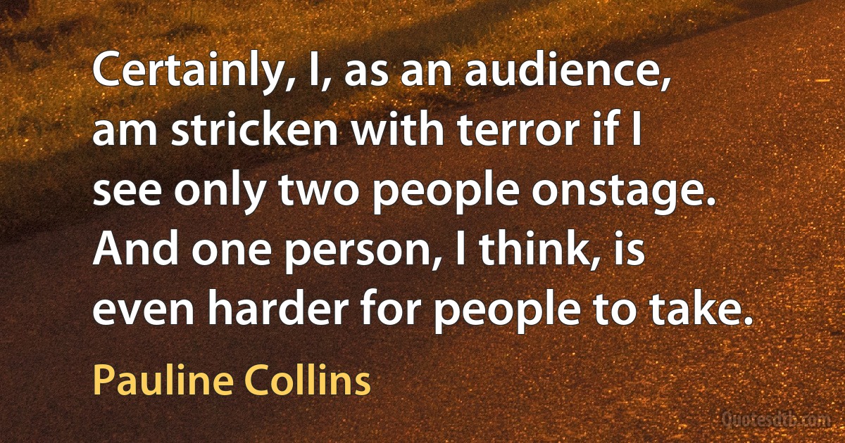 Certainly, I, as an audience, am stricken with terror if I see only two people onstage. And one person, I think, is even harder for people to take. (Pauline Collins)