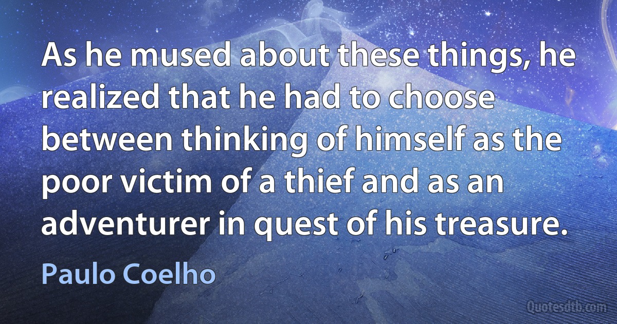 As he mused about these things, he realized that he had to choose between thinking of himself as the poor victim of a thief and as an adventurer in quest of his treasure. (Paulo Coelho)