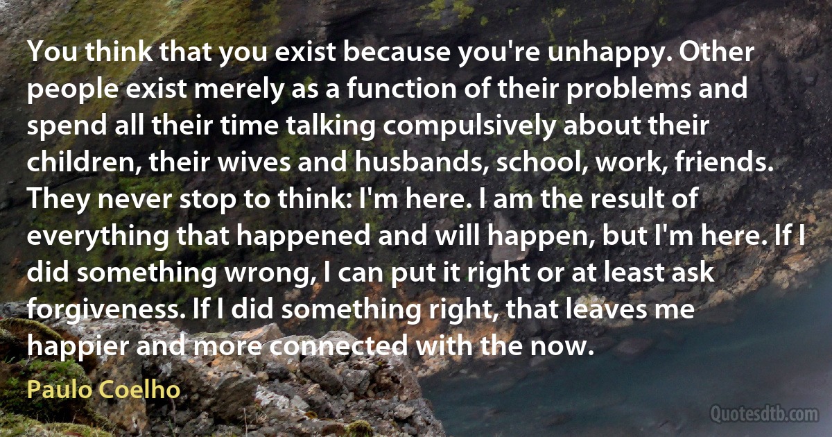 You think that you exist because you're unhappy. Other people exist merely as a function of their problems and spend all their time talking compulsively about their children, their wives and husbands, school, work, friends. They never stop to think: I'm here. I am the result of everything that happened and will happen, but I'm here. If I did something wrong, I can put it right or at least ask forgiveness. If I did something right, that leaves me happier and more connected with the now. (Paulo Coelho)