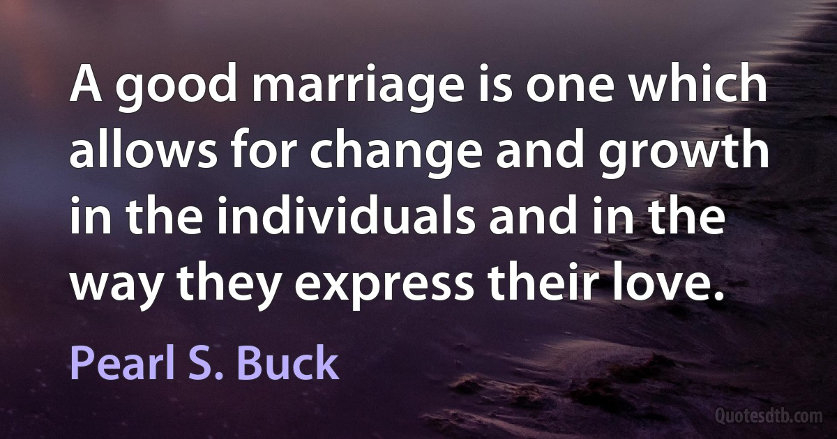 A good marriage is one which allows for change and growth in the individuals and in the way they express their love. (Pearl S. Buck)