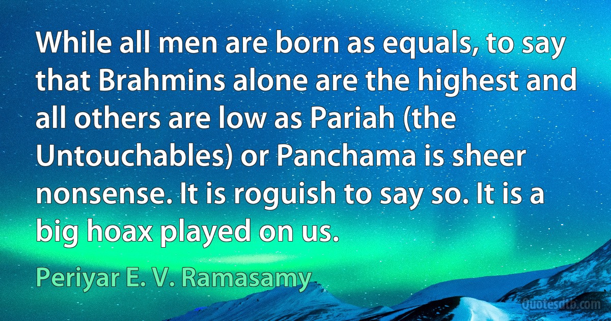 While all men are born as equals, to say that Brahmins alone are the highest and all others are low as Pariah (the Untouchables) or Panchama is sheer nonsense. It is roguish to say so. It is a big hoax played on us. (Periyar E. V. Ramasamy)