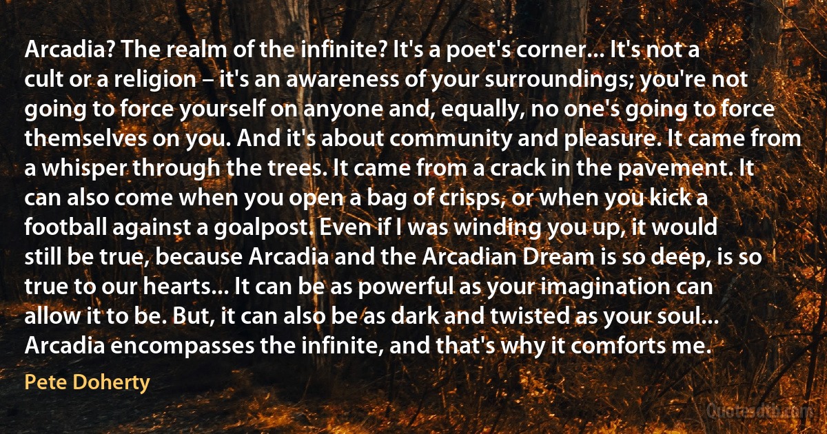 Arcadia? The realm of the infinite? It's a poet's corner... It's not a cult or a religion – it's an awareness of your surroundings; you're not going to force yourself on anyone and, equally, no one's going to force themselves on you. And it's about community and pleasure. It came from a whisper through the trees. It came from a crack in the pavement. It can also come when you open a bag of crisps, or when you kick a football against a goalpost. Even if I was winding you up, it would still be true, because Arcadia and the Arcadian Dream is so deep, is so true to our hearts... It can be as powerful as your imagination can allow it to be. But, it can also be as dark and twisted as your soul... Arcadia encompasses the infinite, and that's why it comforts me. (Pete Doherty)