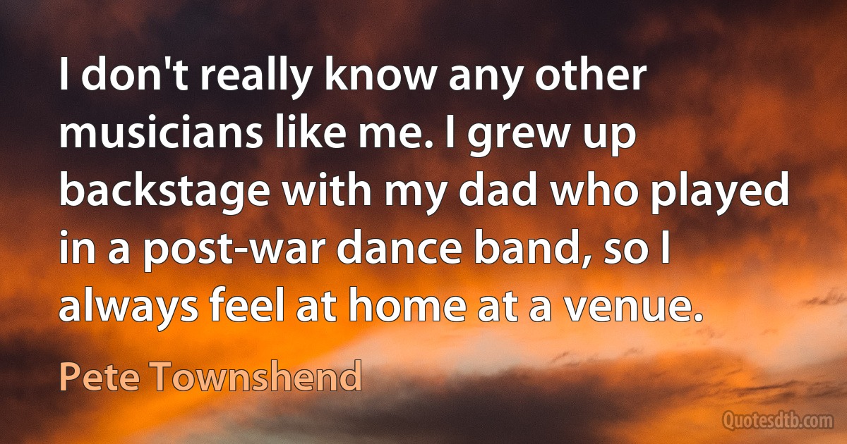 I don't really know any other musicians like me. I grew up backstage with my dad who played in a post-war dance band, so I always feel at home at a venue. (Pete Townshend)