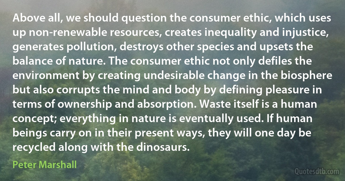 Above all, we should question the consumer ethic, which uses up non-renewable resources, creates inequality and injustice, generates pollution, destroys other species and upsets the balance of nature. The consumer ethic not only defiles the environment by creating undesirable change in the biosphere but also corrupts the mind and body by defining pleasure in terms of ownership and absorption. Waste itself is a human concept; everything in nature is eventually used. If human beings carry on in their present ways, they will one day be recycled along with the dinosaurs. (Peter Marshall)