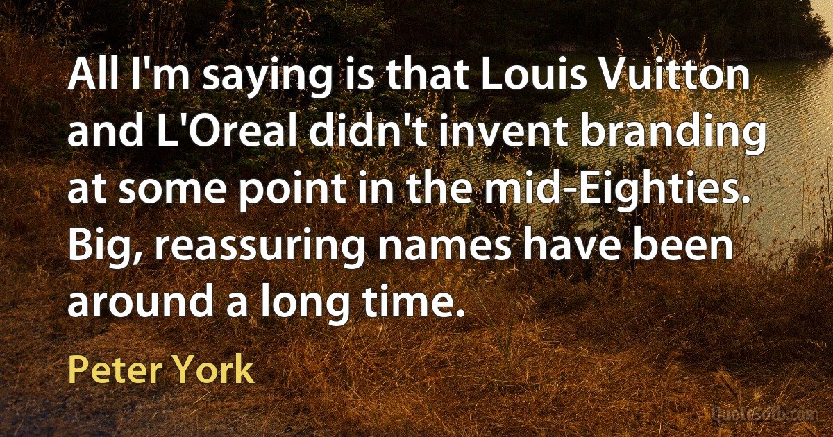 All I'm saying is that Louis Vuitton and L'Oreal didn't invent branding at some point in the mid-Eighties. Big, reassuring names have been around a long time. (Peter York)