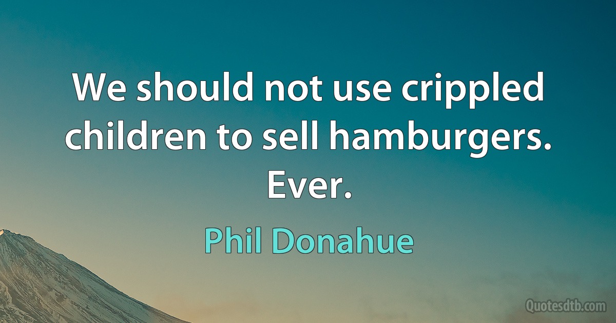 We should not use crippled children to sell hamburgers. Ever. (Phil Donahue)