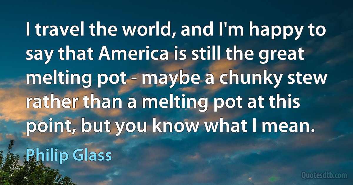 I travel the world, and I'm happy to say that America is still the great melting pot - maybe a chunky stew rather than a melting pot at this point, but you know what I mean. (Philip Glass)