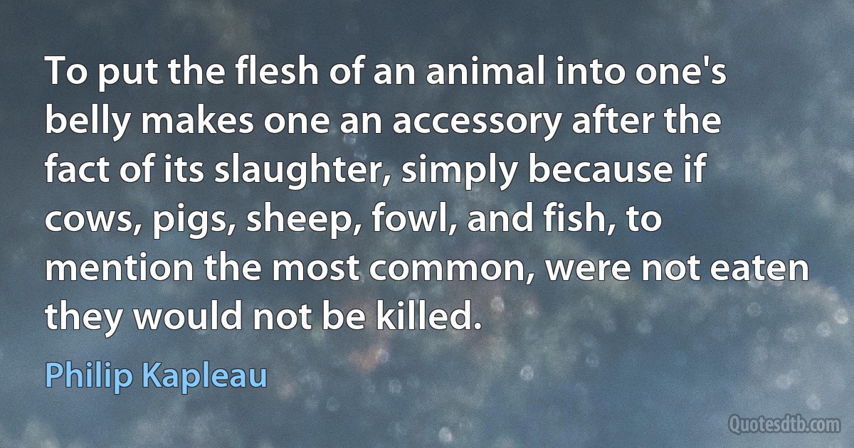 To put the flesh of an animal into one's belly makes one an accessory after the fact of its slaughter, simply because if cows, pigs, sheep, fowl, and fish, to mention the most common, were not eaten they would not be killed. (Philip Kapleau)