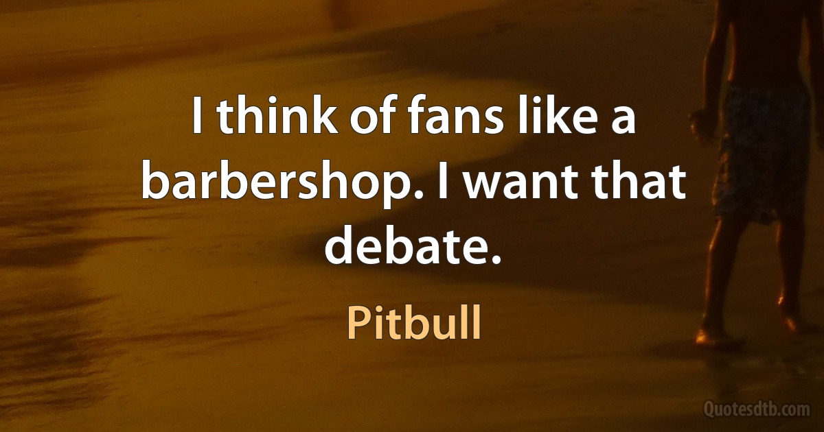 I think of fans like a barbershop. I want that debate. (Pitbull)