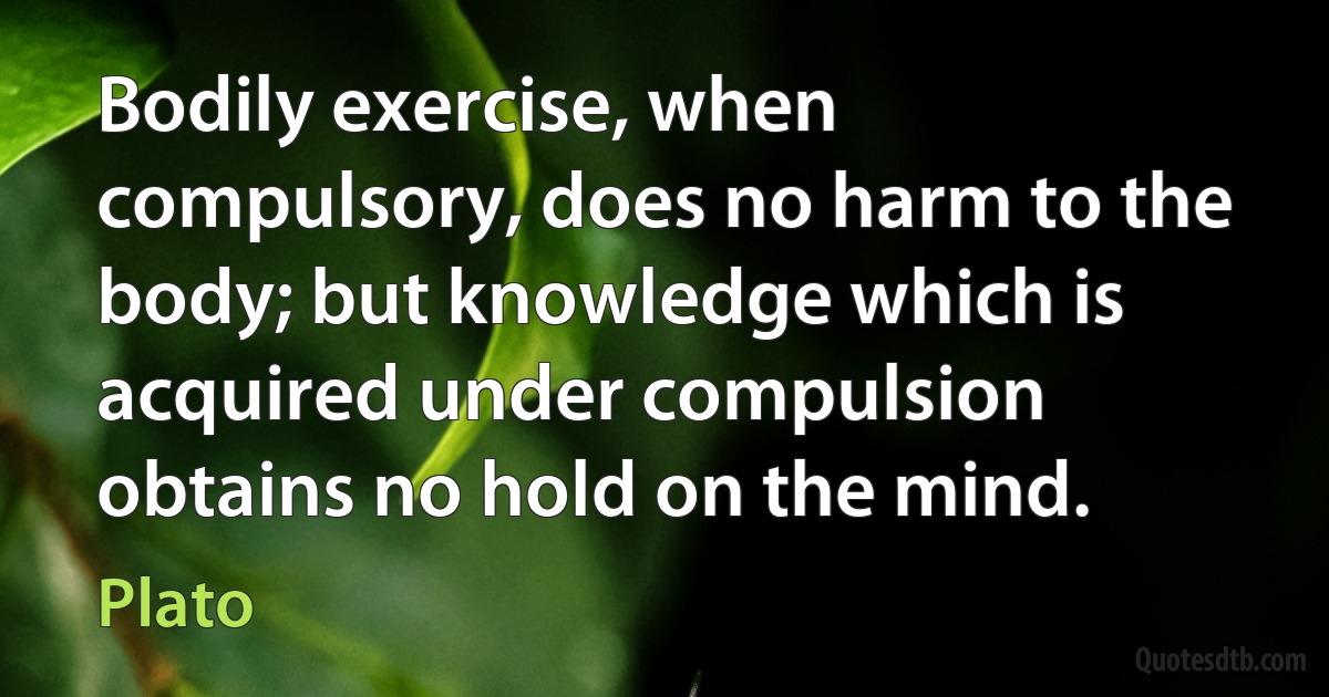 Bodily exercise, when compulsory, does no harm to the body; but knowledge which is acquired under compulsion obtains no hold on the mind. (Plato)