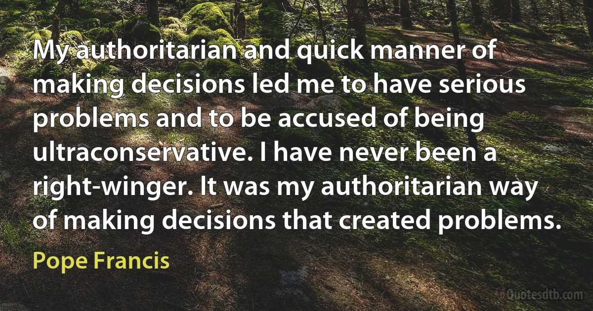 My authoritarian and quick manner of making decisions led me to have serious problems and to be accused of being ultraconservative. I have never been a right-winger. It was my authoritarian way of making decisions that created problems. (Pope Francis)