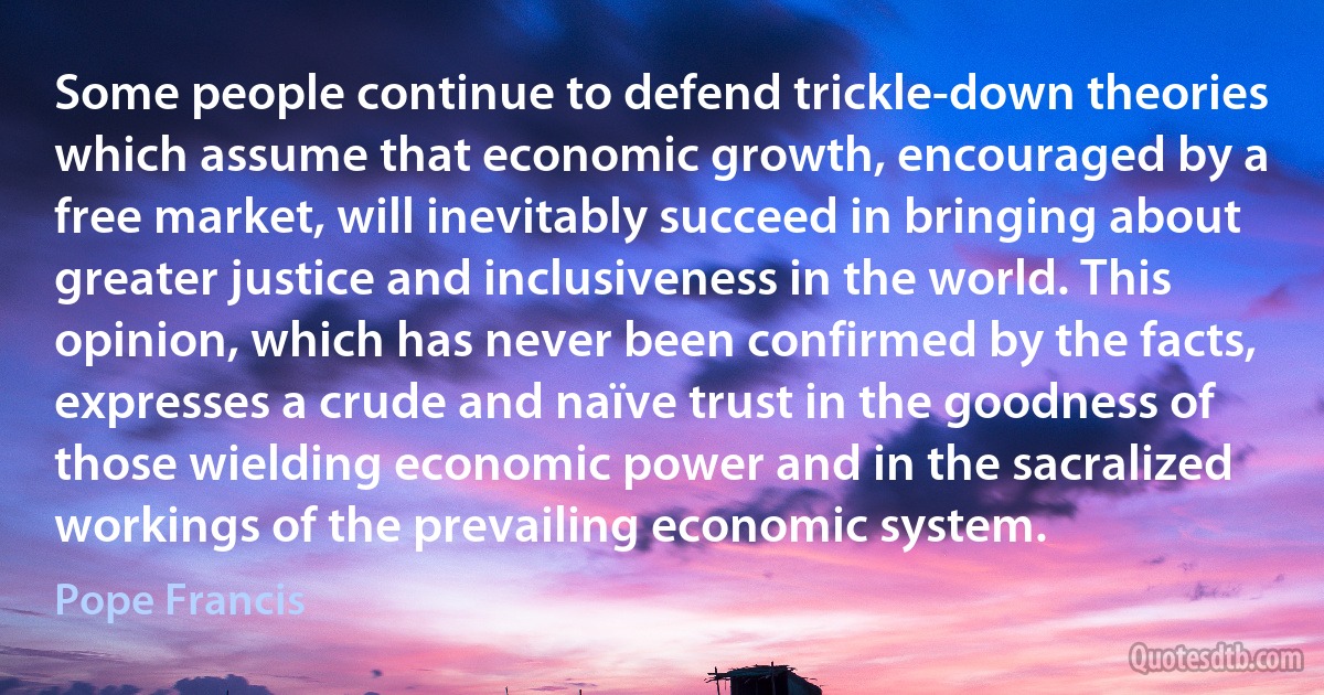 Some people continue to defend trickle-down theories which assume that economic growth, encouraged by a free market, will inevitably succeed in bringing about greater justice and inclusiveness in the world. This opinion, which has never been confirmed by the facts, expresses a crude and naïve trust in the goodness of those wielding economic power and in the sacralized workings of the prevailing economic system. (Pope Francis)