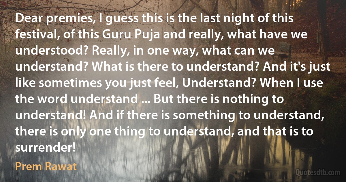 Dear premies, I guess this is the last night of this festival, of this Guru Puja and really, what have we understood? Really, in one way, what can we understand? What is there to understand? And it's just like sometimes you just feel, Understand? When I use the word understand ... But there is nothing to understand! And if there is something to understand, there is only one thing to understand, and that is to surrender! (Prem Rawat)