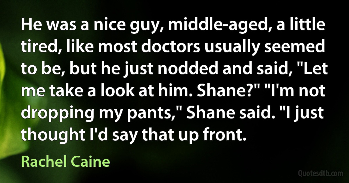 He was a nice guy, middle-aged, a little tired, like most doctors usually seemed to be, but he just nodded and said, "Let me take a look at him. Shane?" "I'm not dropping my pants," Shane said. "I just thought I'd say that up front. (Rachel Caine)