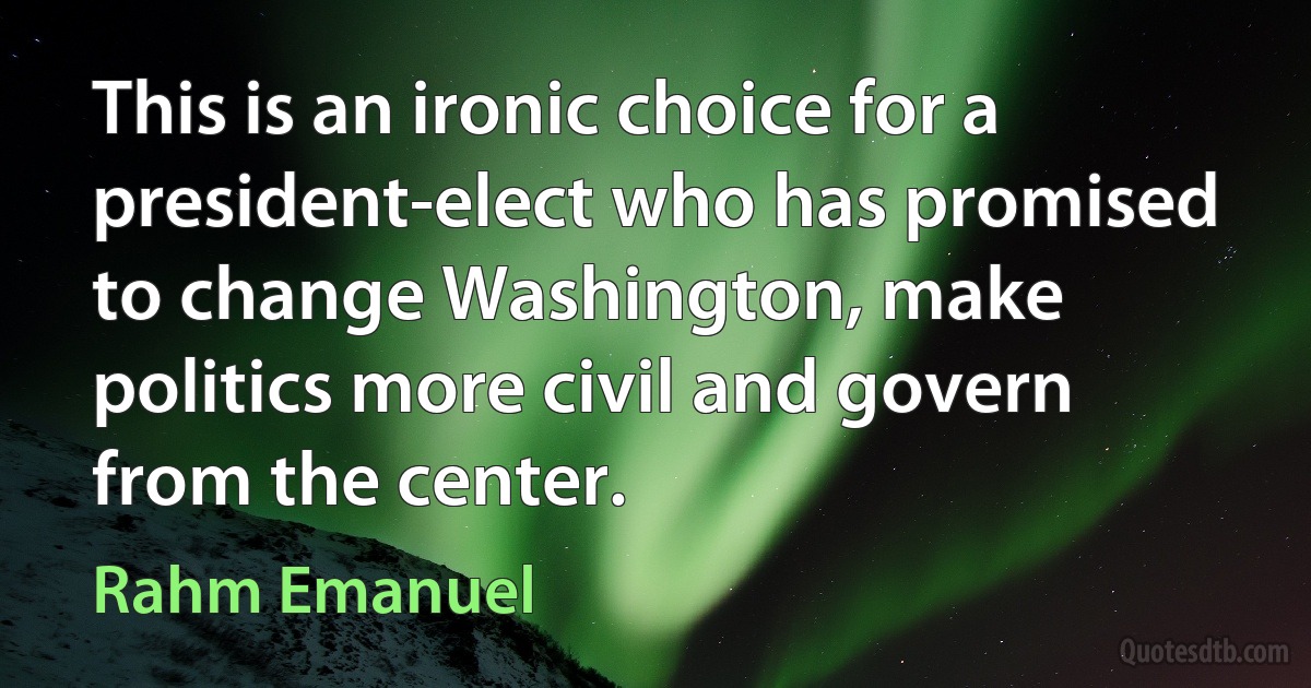 This is an ironic choice for a president-elect who has promised to change Washington, make politics more civil and govern from the center. (Rahm Emanuel)