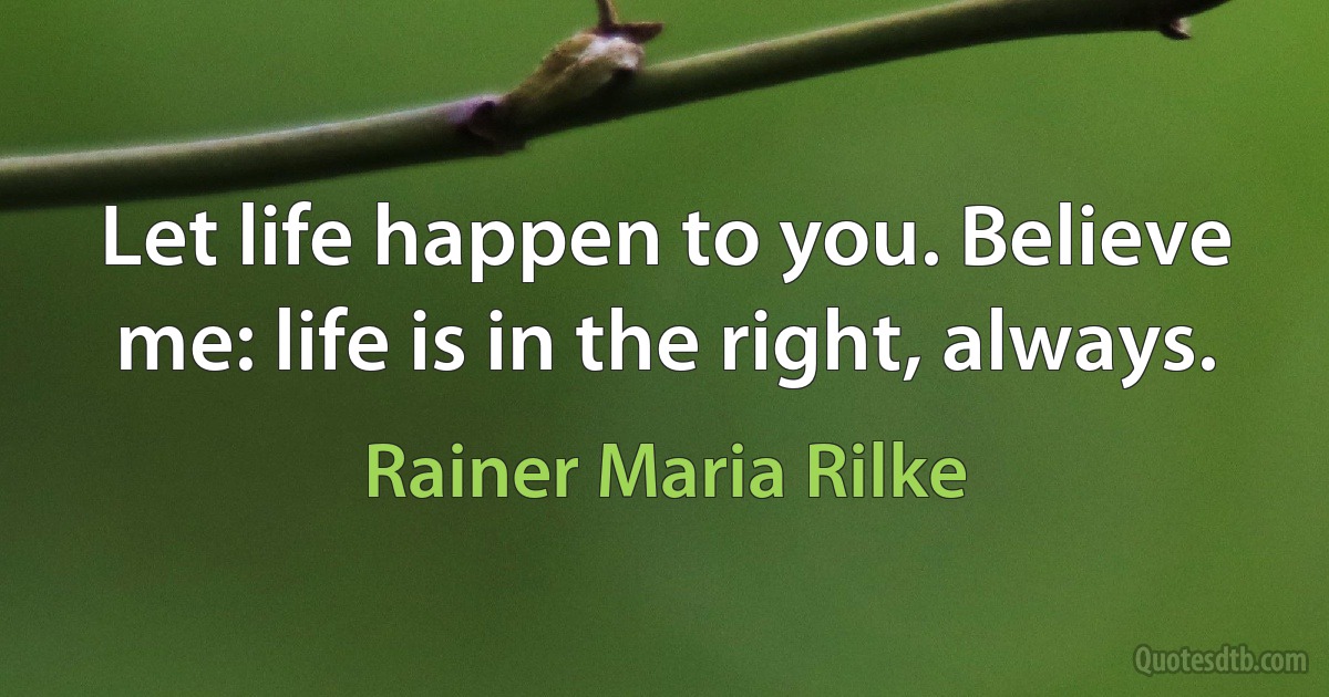 Let life happen to you. Believe me: life is in the right, always. (Rainer Maria Rilke)