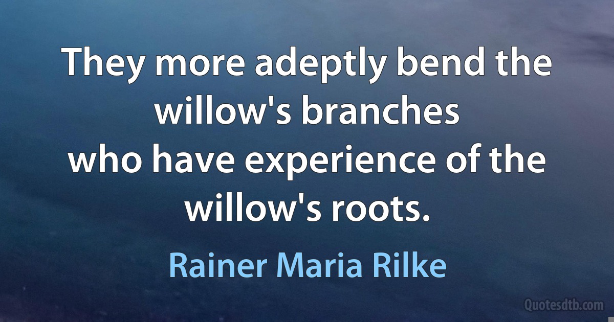 They more adeptly bend the willow's branches
who have experience of the willow's roots. (Rainer Maria Rilke)