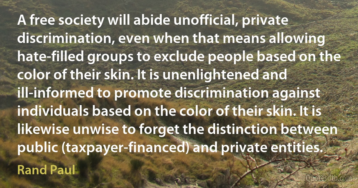 A free society will abide unofficial, private discrimination, even when that means allowing hate-filled groups to exclude people based on the color of their skin. It is unenlightened and ill-informed to promote discrimination against individuals based on the color of their skin. It is likewise unwise to forget the distinction between public (taxpayer-financed) and private entities. (Rand Paul)