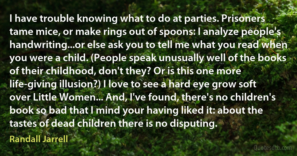 I have trouble knowing what to do at parties. Prisoners tame mice, or make rings out of spoons: I analyze people's handwriting...or else ask you to tell me what you read when you were a child. (People speak unusually well of the books of their childhood, don't they? Or is this one more life-giving illusion?) I love to see a hard eye grow soft over Little Women... And, I've found, there's no children's book so bad that I mind your having liked it: about the tastes of dead children there is no disputing. (Randall Jarrell)