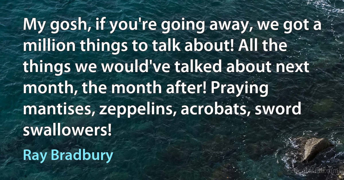 My gosh, if you're going away, we got a million things to talk about! All the things we would've talked about next month, the month after! Praying mantises, zeppelins, acrobats, sword swallowers! (Ray Bradbury)