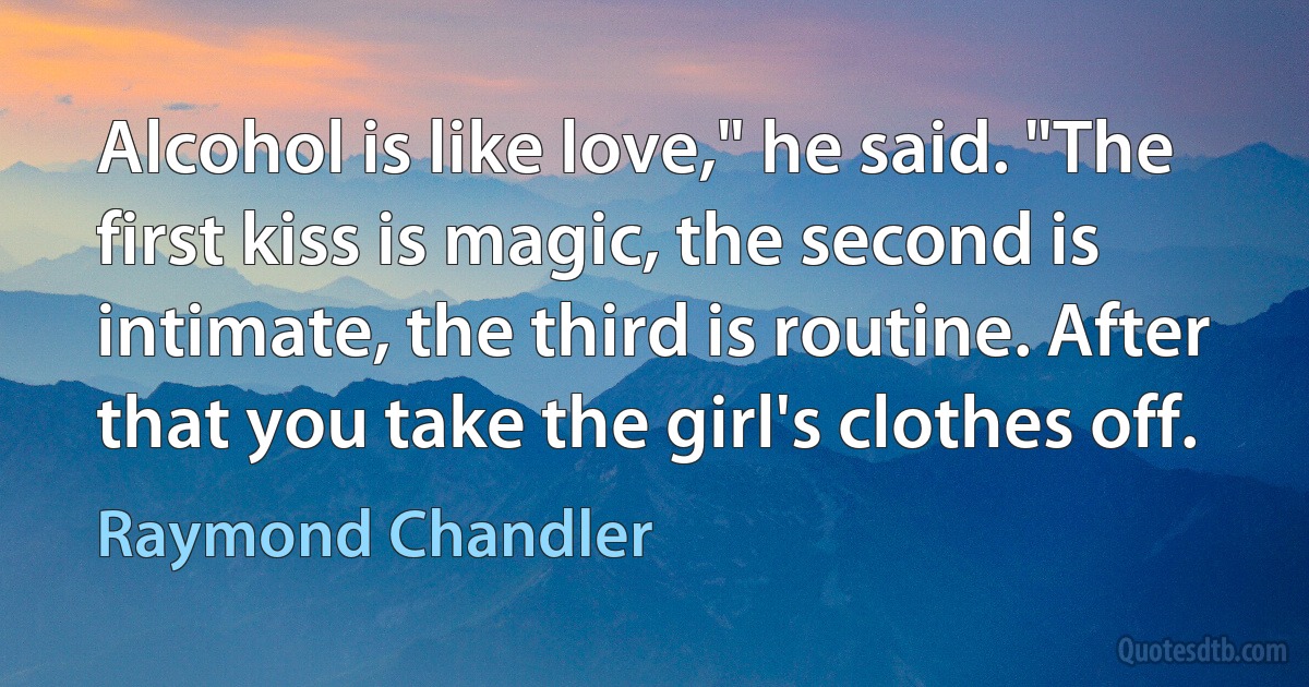 Alcohol is like love," he said. "The first kiss is magic, the second is intimate, the third is routine. After that you take the girl's clothes off. (Raymond Chandler)