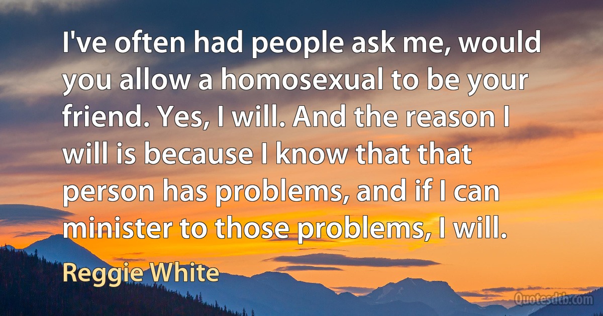 I've often had people ask me, would you allow a homosexual to be your friend. Yes, I will. And the reason I will is because I know that that person has problems, and if I can minister to those problems, I will. (Reggie White)