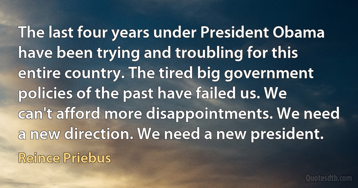 The last four years under President Obama have been trying and troubling for this entire country. The tired big government policies of the past have failed us. We can't afford more disappointments. We need a new direction. We need a new president. (Reince Priebus)