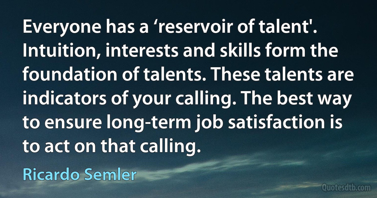 Everyone has a ‘reservoir of talent'. Intuition, interests and skills form the foundation of talents. These talents are indicators of your calling. The best way to ensure long-term job satisfaction is to act on that calling. (Ricardo Semler)