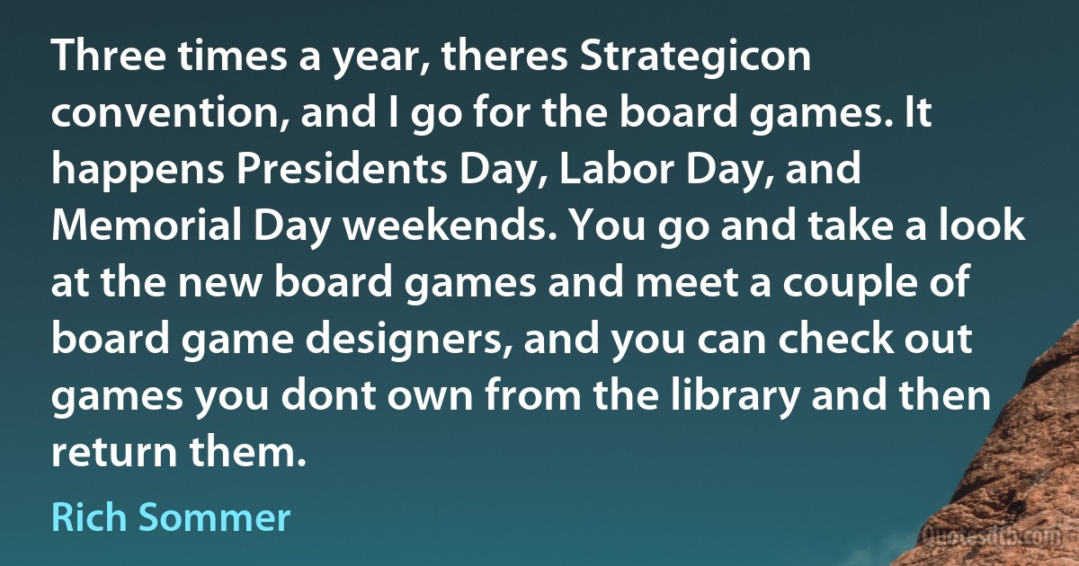 Three times a year, theres Strategicon convention, and I go for the board games. It happens Presidents Day, Labor Day, and Memorial Day weekends. You go and take a look at the new board games and meet a couple of board game designers, and you can check out games you dont own from the library and then return them. (Rich Sommer)