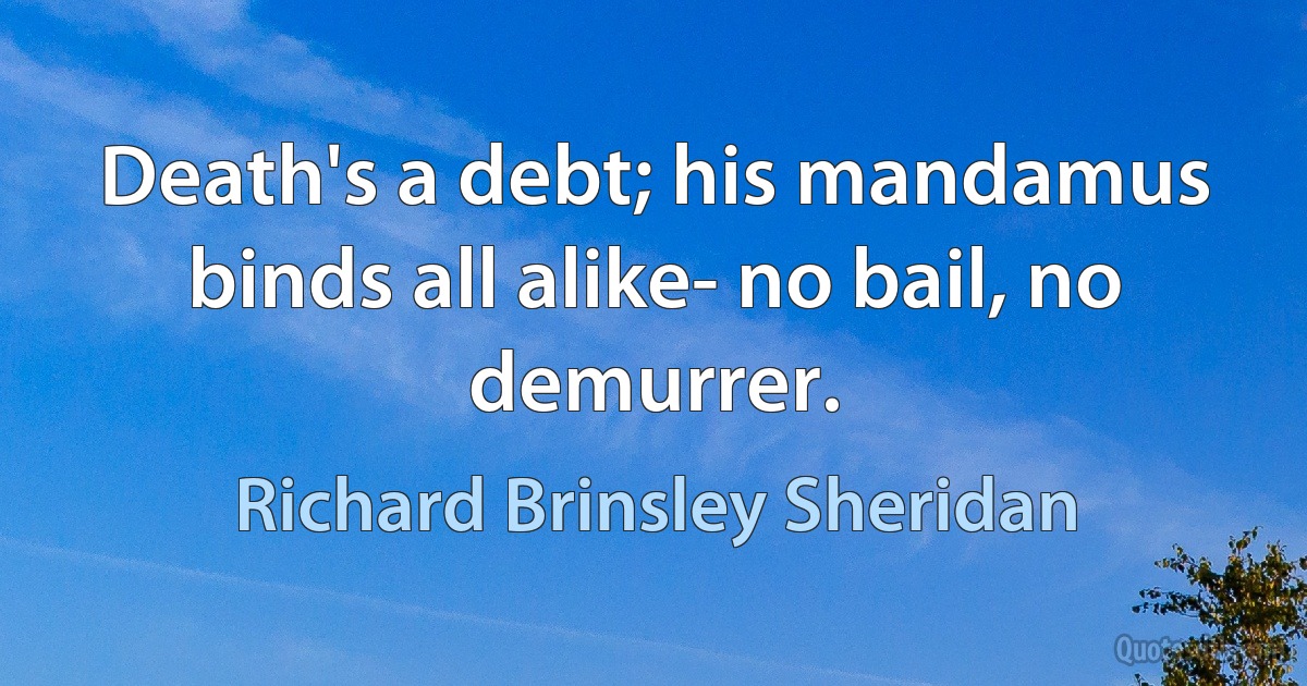 Death's a debt; his mandamus binds all alike- no bail, no demurrer. (Richard Brinsley Sheridan)