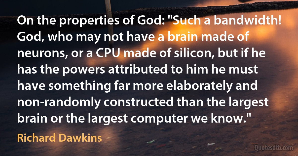 On the properties of God: "Such a bandwidth! God, who may not have a brain made of neurons, or a CPU made of silicon, but if he has the powers attributed to him he must have something far more elaborately and non-randomly constructed than the largest brain or the largest computer we know." (Richard Dawkins)