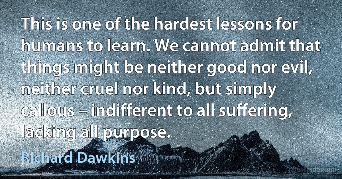 This is one of the hardest lessons for humans to learn. We cannot admit that things might be neither good nor evil, neither cruel nor kind, but simply callous – indifferent to all suffering, lacking all purpose. (Richard Dawkins)