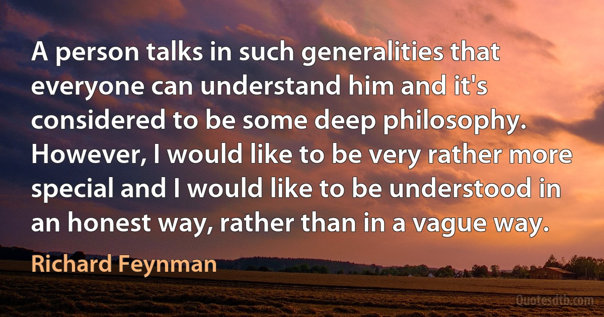 A person talks in such generalities that everyone can understand him and it's considered to be some deep philosophy. However, I would like to be very rather more special and I would like to be understood in an honest way, rather than in a vague way. (Richard Feynman)