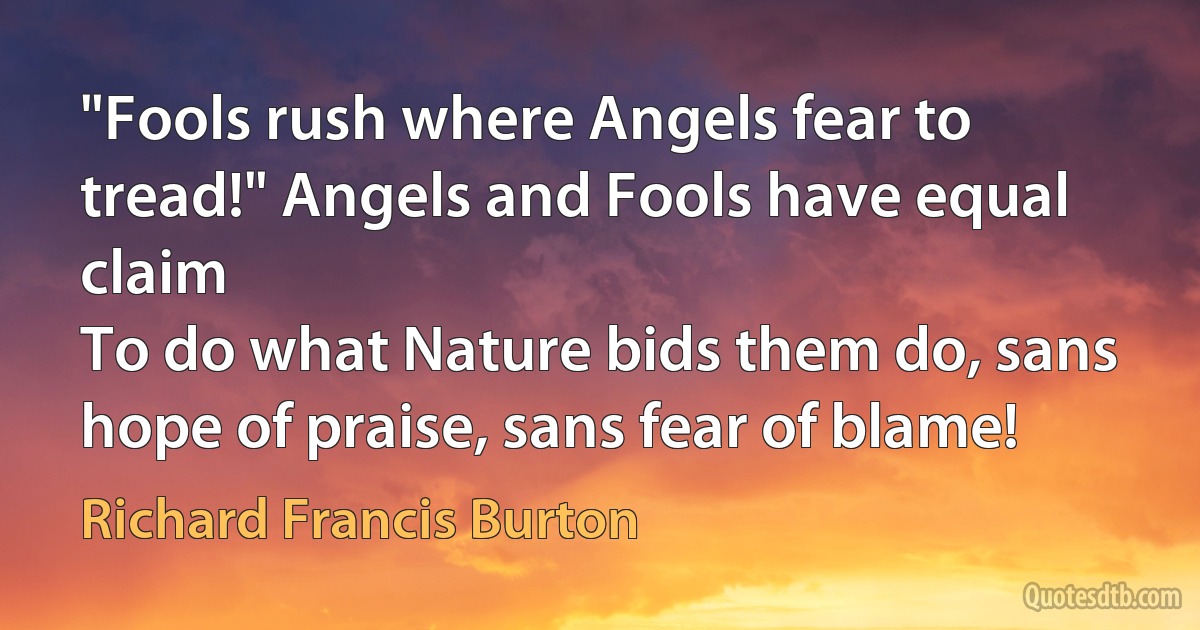 "Fools rush where Angels fear to tread!" Angels and Fools have equal claim
To do what Nature bids them do, sans hope of praise, sans fear of blame! (Richard Francis Burton)