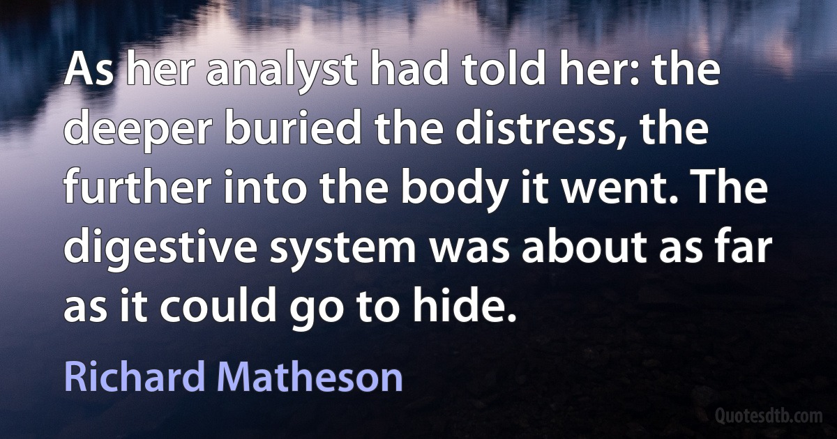 As her analyst had told her: the deeper buried the distress, the further into the body it went. The digestive system was about as far as it could go to hide. (Richard Matheson)