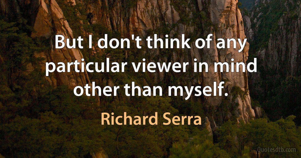 But I don't think of any particular viewer in mind other than myself. (Richard Serra)