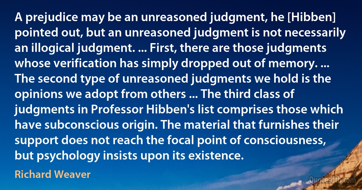 A prejudice may be an unreasoned judgment, he [Hibben] pointed out, but an unreasoned judgment is not necessarily an illogical judgment. ... First, there are those judgments whose verification has simply dropped out of memory. ... The second type of unreasoned judgments we hold is the opinions we adopt from others ... The third class of judgments in Professor Hibben's list comprises those which have subconscious origin. The material that furnishes their support does not reach the focal point of consciousness, but psychology insists upon its existence. (Richard Weaver)