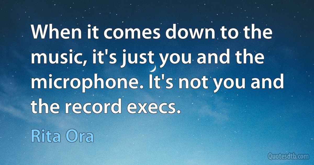 When it comes down to the music, it's just you and the microphone. It's not you and the record execs. (Rita Ora)