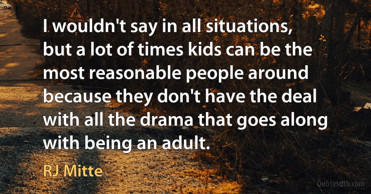 I wouldn't say in all situations, but a lot of times kids can be the most reasonable people around because they don't have the deal with all the drama that goes along with being an adult. (RJ Mitte)