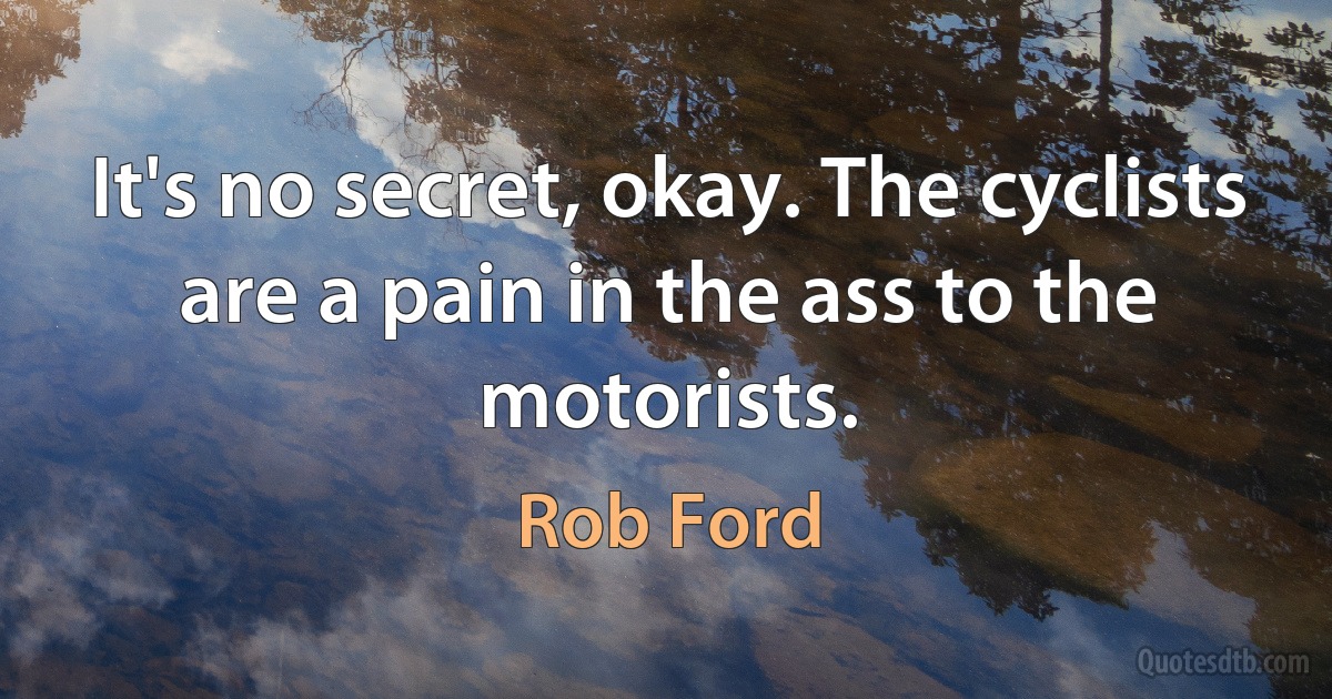 It's no secret, okay. The cyclists are a pain in the ass to the motorists. (Rob Ford)