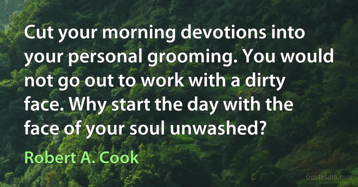 Cut your morning devotions into your personal grooming. You would not go out to work with a dirty face. Why start the day with the face of your soul unwashed? (Robert A. Cook)