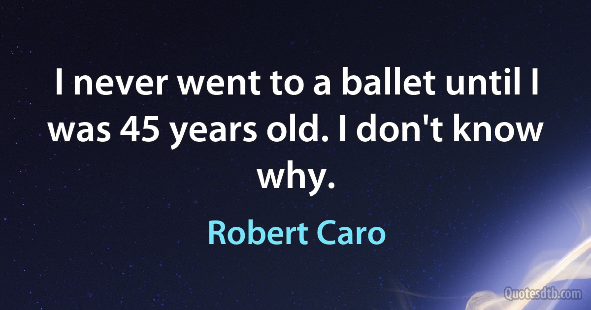 I never went to a ballet until I was 45 years old. I don't know why. (Robert Caro)